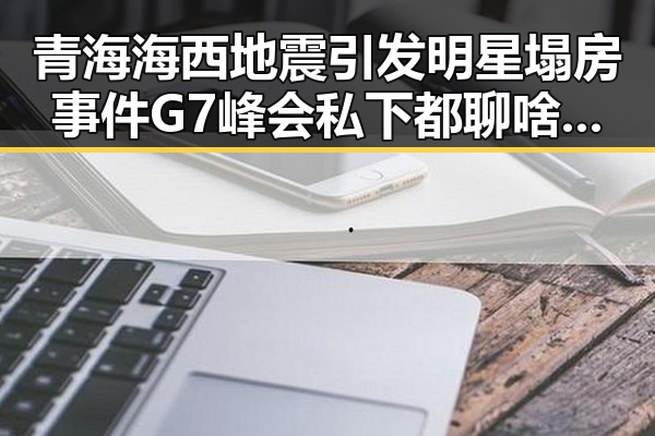 青海海西地震引发明星塌房事件 G7峰会私下都聊啥引发关注