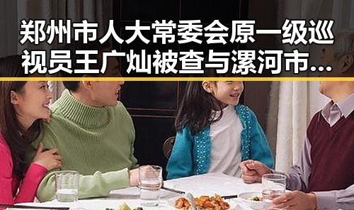 郑州市人大常委会原一级巡视员王广灿被查与漯河市通报五起“清朗”专项行动典型案例的反差揭示官员反腐新动向