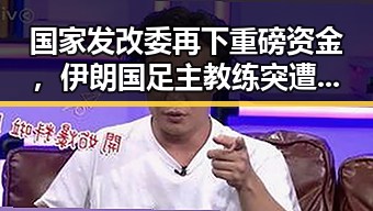 国家发改委再下重磅资金，伊朗国足主教练突遭变故反差明显