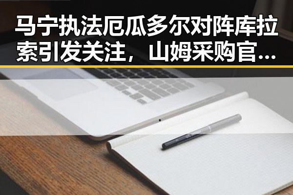 马宁执法厄瓜多尔对阵库拉索引发关注,山姆采购官将离职事件反差显著