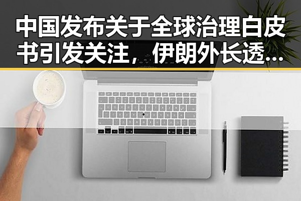 中国发布关于全球治理白皮书引发关注，伊朗外长透露新一轮瑞士谈判可能引发国际关注