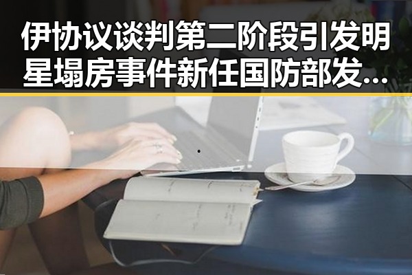 伊协议谈判第二阶段引发明星塌房事件新任国防部发言人陈曦亮相引关注